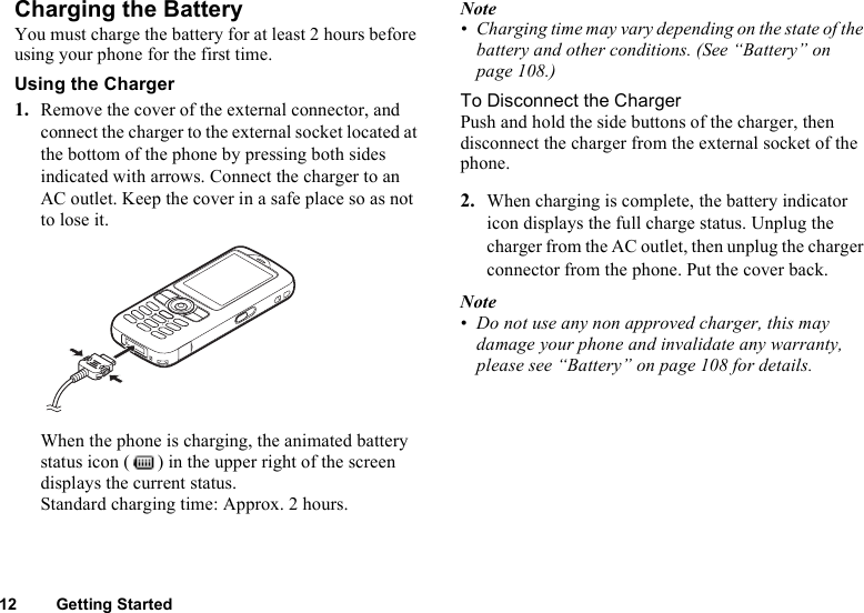 12 Getting StartedCharging the BatteryYou must charge the battery for at least 2 hours before using your phone for the first time.Using the Charger1. Remove the cover of the external connector, and connect the charger to the external socket located at the bottom of the phone by pressing both sides indicated with arrows. Connect the charger to an AC outlet. Keep the cover in a safe place so as not to lose it.When the phone is charging, the animated battery status icon ( ) in the upper right of the screen displays the current status.Standard charging time: Approx. 2 hours.Note• Charging time may vary depending on the state of the battery and other conditions. (See “Battery” on page 108.)To Disconnect the ChargerPush and hold the side buttons of the charger, then disconnect the charger from the external socket of the phone.2. When charging is complete, the battery indicator icon displays the full charge status. Unplug the charger from the AC outlet, then unplug the charger connector from the phone. Put the cover back.Note• Do not use any non approved charger, this may damage your phone and invalidate any warranty, please see “Battery” on page 108 for details.