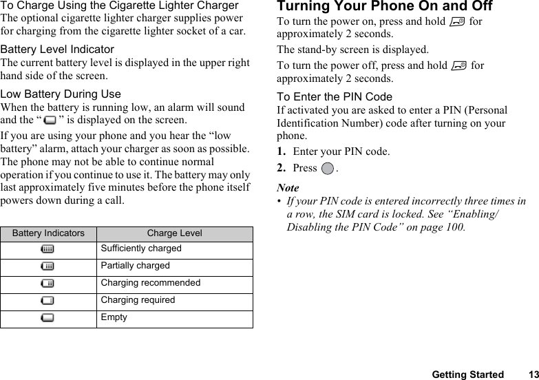 Getting Started 13To Charge Using the Cigarette Lighter ChargerThe optional cigarette lighter charger supplies power for charging from the cigarette lighter socket of a car.Battery Level IndicatorThe current battery level is displayed in the upper right hand side of the screen.Low Battery During UseWhen the battery is running low, an alarm will sound and the “ ” is displayed on the screen.If you are using your phone and you hear the “low battery” alarm, attach your charger as soon as possible. The phone may not be able to continue normal operation if you continue to use it. The battery may only last approximately five minutes before the phone itself powers down during a call.Turning Your Phone On and OffTo turn the power on, press and hold F for approximately 2 seconds.The stand-by screen is displayed.To turn the power off, press and hold F for approximately 2 seconds.To Enter the PIN CodeIf activated you are asked to enter a PIN (Personal Identification Number) code after turning on your phone.1. Enter your PIN code.2. Press .Note• If your PIN code is entered incorrectly three times in a row, the SIM card is locked. See “Enabling/Disabling the PIN Code” on page 100.Battery Indicators Charge LevelSufficiently chargedPartially chargedCharging recommendedCharging requiredEmpty