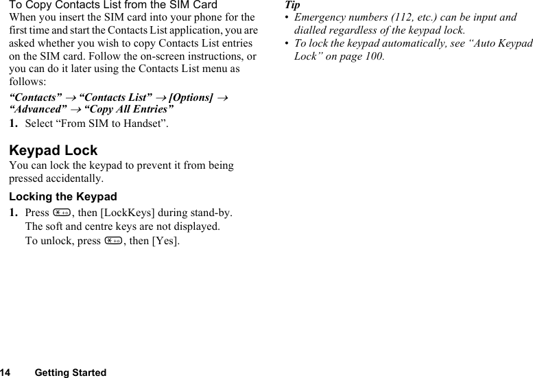 14 Getting StartedTo Copy Contacts List from the SIM CardWhen you insert the SIM card into your phone for the first time and start the Contacts List application, you are asked whether you wish to copy Contacts List entries on the SIM card. Follow the on-screen instructions, or you can do it later using the Contacts List menu as follows:“Contacts” → “Contacts List” → [Options] → “Advanced” → “Copy All Entries”1. Select “From SIM to Handset”.Keypad LockYou can lock the keypad to prevent it from being pressed accidentally. Locking the Keypad1. Press P, then [LockKeys] during stand-by. The soft and centre keys are not displayed. To unlock, press P, then [Yes]. Tip• Emergency numbers (112, etc.) can be input and dialled regardless of the keypad lock.• To lock the keypad automatically, see “Auto Keypad Lock” on page 100. 