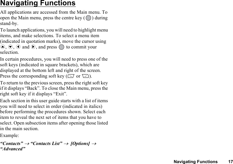 Navigating Functions 17Navigating FunctionsAll applications are accessed from the Main menu. To open the Main menu, press the centre key ( ) during stand-by.To launch applications, you will need to highlight menu items, and make selections. To select a menu item (indicated in quotation marks), move the cursor using a, b, c and d, and press   to commit your selection.In certain procedures, you will need to press one of the soft keys (indicated in square brackets), which are displayed at the bottom left and right of the screen. Press the corresponding soft key (A or C).To return to the previous screen, press the right soft key if it displays “Back”. To close the Main menu, press the right soft key if it displays “Exit”.Each section in this user guide starts with a list of items you will need to select in order (indicated in italics) before performing the procedures shown. Select each item to reveal the next set of items that you have to select. Open subsection items after opening those listed in the main section.Example:“Contacts” → “Contacts List” →  [Options] → “Advanced”