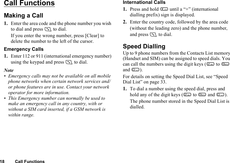 18 Call FunctionsCall FunctionsMaking a Call1. Enter the area code and the phone number you wish to dial and press D to dial.If you enter the wrong number, press [Clear] to delete the number to the left of the cursor.Emergency Calls1. Enter 112 or 911 (international emergency number) using the keypad and press D to dial.Note• Emergency calls may not be available on all mobile phone networks when certain network services and/or phone features are in use. Contact your network operator for more information.• This Emergency number can normally be used to make an emergency call in any country, with or without a SIM card inserted, if a GSM network is within range.International Calls1. Press and hold P until a “+” (international dialling prefix) sign is displayed.2. Enter the country code, followed by the area code (without the leading zero) and the phone number, and press D to dial.Speed DiallingUp to 9 phone numbers from the Contacts List memory (Handset and SIM) can be assigned to speed dials. You can call the numbers using the digit keys (H to O and Q).For details on setting the Speed Dial List, see “Speed Dial List” on page 33.1. To dial a number using the speed dial, press and hold any of the digit keys (H to O and Q).The phone number stored in the Speed Dial List is dialled.