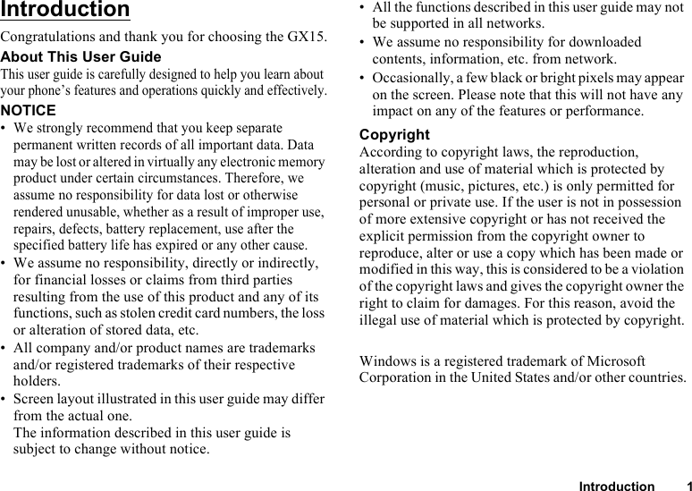 Introduction 1IntroductionCongratulations and thank you for choosing the GX15.About This User GuideThis user guide is carefully designed to help you learn about your phone’s features and operations quickly and effectively.NOTICE•We strongly recommend that you keep separate permanent written records of all important data. Data may be lost or altered in virtually any electronic memory product under certain circumstances. Therefore, we assume no responsibility for data lost or otherwise rendered unusable, whether as a result of improper use, repairs, defects, battery replacement, use after the specified battery life has expired or any other cause.• We assume no responsibility, directly or indirectly, for financial losses or claims from third parties resulting from the use of this product and any of its functions, such as stolen credit card numbers, the loss or alteration of stored data, etc.• All company and/or product names are trademarks and/or registered trademarks of their respective holders.• Screen layout illustrated in this user guide may differ from the actual one.The information described in this user guide is subject to change without notice.• All the functions described in this user guide may not be supported in all networks.• We assume no responsibility for downloaded contents, information, etc. from network.• Occasionally, a few black or bright pixels may appear on the screen. Please note that this will not have any impact on any of the features or performance.CopyrightAccording to copyright laws, the reproduction, alteration and use of material which is protected by copyright (music, pictures, etc.) is only permitted for personal or private use. If the user is not in possession of more extensive copyright or has not received the explicit permission from the copyright owner to reproduce, alter or use a copy which has been made or modified in this way, this is considered to be a violation of the copyright laws and gives the copyright owner the right to claim for damages. For this reason, avoid the illegal use of material which is protected by copyright.Windows is a registered trademark of Microsoft Corporation in the United States and/or other countries.