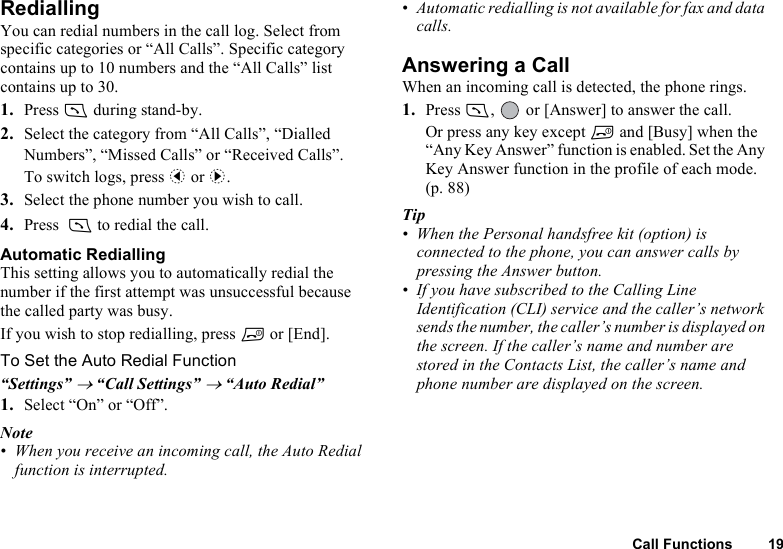 Call Functions 19RediallingYou can redial numbers in the call log. Select from specific categories or “All Calls”. Specific category contains up to 10 numbers and the “All Calls” list contains up to 30.1. Press D during stand-by.2. Select the category from “All Calls”, “Dialled Numbers”, “Missed Calls” or “Received Calls”.To switch logs, press c or d.3. Select the phone number you wish to call.4. Press  D to redial the call.Automatic RediallingThis setting allows you to automatically redial the number if the first attempt was unsuccessful because the called party was busy.If you wish to stop redialling, press F or [End].To Set the Auto Redial Function“Settings” → “Call Settings” → “Auto Redial”1. Select “On” or “Off”.Note• When you receive an incoming call, the Auto Redial function is interrupted.• Automatic redialling is not available for fax and data calls.Answering a CallWhen an incoming call is detected, the phone rings.1. Press D,   or [Answer] to answer the call.Or press any key except F and [Busy] when the “Any Key Answer” function is enabled. Set the Any Key Answer function in the profile of each mode. (p. 88)Tip• When the Personal handsfree kit (option) is connected to the phone, you can answer calls by pressing the Answer button.• If you have subscribed to the Calling Line Identification (CLI) service and the caller’s network sends the number, the caller’s number is displayed on the screen. If the caller’s name and number are stored in the Contacts List, the caller’s name and phone number are displayed on the screen.