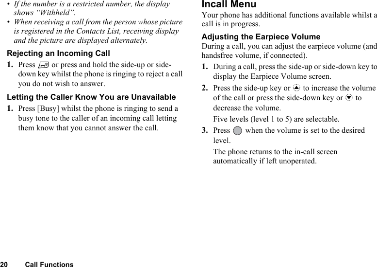 20 Call Functions• If the number is a restricted number, the display shows “Withheld”.• When receiving a call from the person whose picture is registered in the Contacts List, receiving display and the picture are displayed alternately.Rejecting an Incoming Call1. Press F or press and hold the side-up or side-down key whilst the phone is ringing to reject a call you do not wish to answer.Letting the Caller Know You are Unavailable1. Press [Busy] whilst the phone is ringing to send a busy tone to the caller of an incoming call letting them know that you cannot answer the call.Incall MenuYour phone has additional functions available whilst a call is in progress.Adjusting the Earpiece VolumeDuring a call, you can adjust the earpiece volume (and handsfree volume, if connected). 1. During a call, press the side-up or side-down key to display the Earpiece Volume screen.2. Press the side-up key or a to increase the volume of the call or press the side-down key or b to decrease the volume.Five levels (level 1 to 5) are selectable.3. Press   when the volume is set to the desired level.The phone returns to the in-call screen automatically if left unoperated.