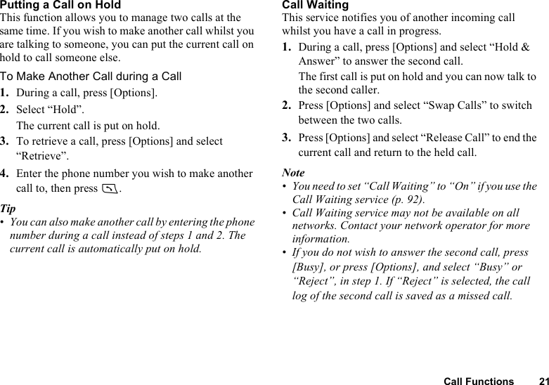 Call Functions 21Putting a Call on HoldThis function allows you to manage two calls at the same time. If you wish to make another call whilst you are talking to someone, you can put the current call on hold to call someone else.To Make Another Call during a Call1. During a call, press [Options].2. Select “Hold”.The current call is put on hold.3. To retrieve a call, press [Options] and select “Retrieve”.4. Enter the phone number you wish to make another call to, then press D.Tip• You can also make another call by entering the phone number during a call instead of steps 1 and 2. The current call is automatically put on hold.Call WaitingThis service notifies you of another incoming call whilst you have a call in progress.1. During a call, press [Options] and select “Hold &amp; Answer” to answer the second call.The first call is put on hold and you can now talk to the second caller.2. Press [Options] and select “Swap Calls” to switch between the two calls.3. Press [Options] and select “Release Call” to end the current call and return to the held call.Note• You need to set “Call Waiting” to “On” if you use the Call Waiting service (p. 92).• Call Waiting service may not be available on all networks. Contact your network operator for more information.• If you do not wish to answer the second call, press [Busy], or press [Options], and select “Busy” or “Reject”, in step 1. If “Reject” is selected, the call log of the second call is saved as a missed call.