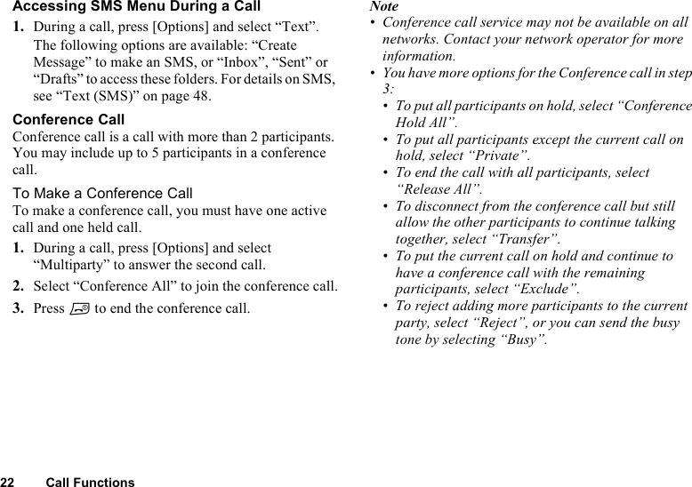 22 Call FunctionsAccessing SMS Menu During a Call1. During a call, press [Options] and select “Text”.The following options are available: “Create Message” to make an SMS, or “Inbox”, “Sent” or “Drafts” to access these folders. For details on SMS, see “Text (SMS)” on page 48.Conference CallConference call is a call with more than 2 participants. You may include up to 5 participants in a conference call.To Make a Conference CallTo make a conference call, you must have one active call and one held call.1. During a call, press [Options] and select “Multiparty” to answer the second call.2. Select “Conference All” to join the conference call.3. Press F to end the conference call.Note• Conference call service may not be available on all networks. Contact your network operator for more information.• You have more options for the Conference call in step 3:• To put all participants on hold, select “Conference Hold All”.• To put all participants except the current call on hold, select “Private”.• To end the call with all participants, select “Release All”.• To disconnect from the conference call but still allow the other participants to continue talking together, select “Transfer”.• To put the current call on hold and continue to have a conference call with the remaining participants, select “Exclude”.• To reject adding more participants to the current party, select “Reject”, or you can send the busy tone by selecting “Busy”.