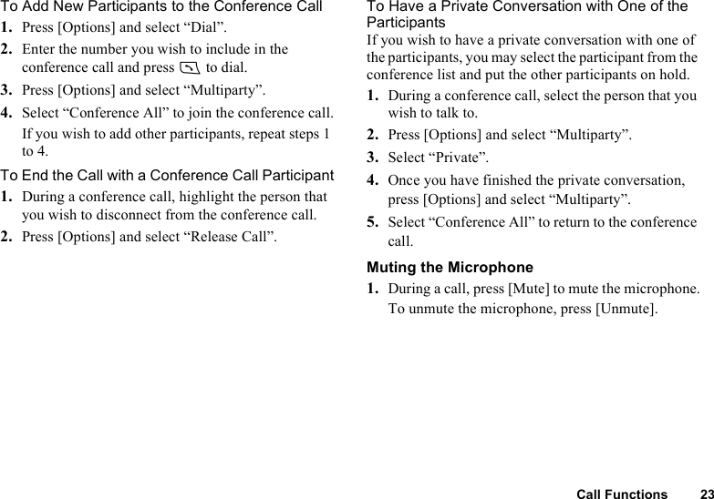 Call Functions 23To Add New Participants to the Conference Call1. Press [Options] and select “Dial”. 2. Enter the number you wish to include in the conference call and press D to dial.3. Press [Options] and select “Multiparty”. 4. Select “Conference All” to join the conference call.If you wish to add other participants, repeat steps 1 to 4.To End the Call with a Conference Call Participant1. During a conference call, highlight the person that you wish to disconnect from the conference call. 2. Press [Options] and select “Release Call”.To Have a Private Conversation with One of the ParticipantsIf you wish to have a private conversation with one of the participants, you may select the participant from the conference list and put the other participants on hold.1. During a conference call, select the person that you wish to talk to.2. Press [Options] and select “Multiparty”.3. Select “Private”.4. Once you have finished the private conversation, press [Options] and select “Multiparty”.5. Select “Conference All” to return to the conference call.Muting the Microphone1. During a call, press [Mute] to mute the microphone.To unmute the microphone, press [Unmute].