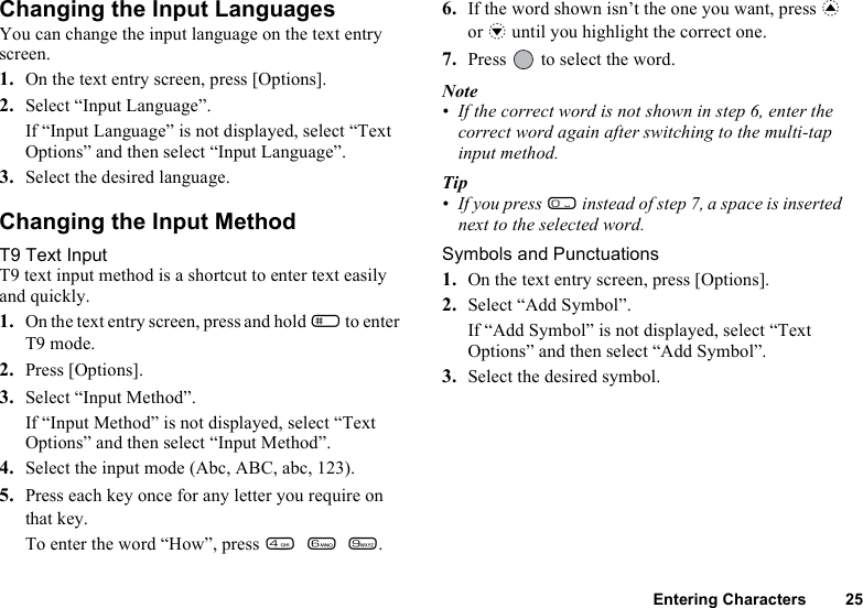 Entering Characters 25Changing the Input LanguagesYou can change the input language on the text entry screen.1. On the text entry screen, press [Options].2. Select “Input Language”.If “Input Language” is not displayed, select “Text Options” and then select “Input Language”.3. Select the desired language. Changing the Input MethodT9 Text InputT9 text input method is a shortcut to enter text easily and quickly. 1. On the text entry screen, press and hold R to enter T9 mode.2. Press [Options].3. Select “Input Method”.If “Input Method” is not displayed, select “Text Options” and then select “Input Method”.4. Select the input mode (Abc, ABC, abc, 123).5. Press each key once for any letter you require on that key.To enter the word “How”, press J L O.6. If the word shown isn’t the one you want, press a or b until you highlight the correct one.7. Press   to select the word.Note• If the correct word is not shown in step 6, enter the correct word again after switching to the multi-tap input method.Tip• If you press Q instead of step 7, a space is inserted next to the selected word.Symbols and Punctuations1. On the text entry screen, press [Options].2. Select “Add Symbol”.If “Add Symbol” is not displayed, select “Text Options” and then select “Add Symbol”.3. Select the desired symbol. 