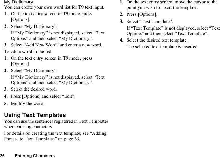 26 Entering CharactersMy DictionaryYou can create your own word list for T9 text input.1. On the text entry screen in T9 mode, press [Options].2. Select “My Dictionary”.If “My Dictionary” is not displayed, select “Text Options” and then select “My Dictionary”.3. Select “Add New Word” and enter a new word.To edit a word in the list1. On the text entry screen in T9 mode, press [Options].2. Select “My Dictionary”.If “My Dictionary” is not displayed, select “Text Options” and then select “My Dictionary”.3. Select the desired word.4. Press [Options] and select “Edit”.5. Modify the word.Using Text TemplatesYou can use the sentences registered in Text Templates when entering characters.For details on creating the text template, see “Adding Phrases to Text Templates” on page 63.1. On the text entry screen, move the cursor to the point you wish to insert the template. 2. Press [Options].3. Select “Text Template”.If “Text Template” is not displayed, select “Text Options” and then select “Text Template”.4. Select the desired text template.The selected text template is inserted.