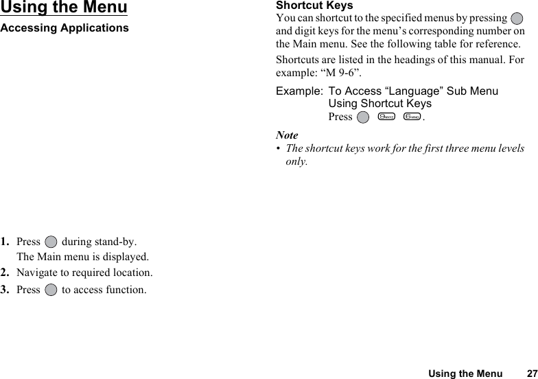 Using the Menu 27Using the MenuAccessing Applications1. Press  during stand-by.The Main menu is displayed.2. Navigate to required location.3. Press   to access function.Shortcut KeysYou can shortcut to the specified menus by pressing   and digit keys for the menu’s corresponding number on the Main menu. See the following table for reference.Shortcuts are listed in the headings of this manual. For example: “M 9-6”. Example: To Access “Language” Sub Menu Using Shortcut KeysPress   O L.Note• The shortcut keys work for the first three menu levels only.