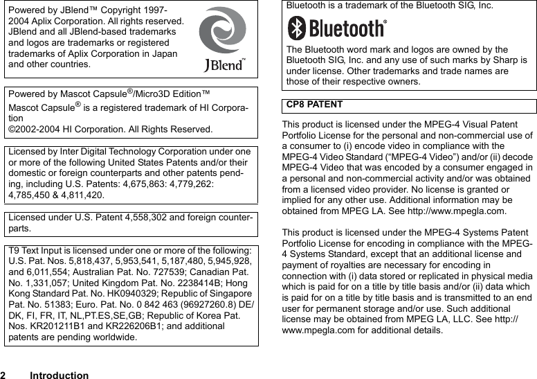 2IntroductionThis product is licensed under the MPEG-4 Visual Patent Portfolio License for the personal and non-commercial use of a consumer to (i) encode video in compliance with the MPEG-4 Video Standard (“MPEG-4 Video”) and/or (ii) decode MPEG-4 Video that was encoded by a consumer engaged in a personal and non-commercial activity and/or was obtained from a licensed video provider. No license is granted or implied for any other use. Additional information may be obtained from MPEG LA. See http://www.mpegla.com.This product is licensed under the MPEG-4 Systems Patent Portfolio License for encoding in compliance with the MPEG-4 Systems Standard, except that an additional license and payment of royalties are necessary for encoding in connection with (i) data stored or replicated in physical media which is paid for on a title by title basis and/or (ii) data which is paid for on a title by title basis and is transmitted to an end user for permanent storage and/or use. Such additional license may be obtained from MPEG LA, LLC. See http://www.mpegla.com for additional details. Powered by JBlend™ Copyright 1997-2004 Aplix Corporation. All rights reserved. JBlend and all JBlend-based trademarks and logos are trademarks or registered trademarks of Aplix Corporation in Japan and other countries. Powered by Mascot Capsule®/Micro3D Edition™Mascot Capsule® is a registered trademark of HI Corpora-tion©2002-2004 HI Corporation. All Rights Reserved.Licensed by Inter Digital Technology Corporation under one or more of the following United States Patents and/or their domestic or foreign counterparts and other patents pend-ing, including U.S. Patents: 4,675,863: 4,779,262: 4,785,450 &amp; 4,811,420.Licensed under U.S. Patent 4,558,302 and foreign counter-parts.T9 Text Input is licensed under one or more of the following: U.S. Pat. Nos. 5,818,437, 5,953,541, 5,187,480, 5,945,928, and 6,011,554; Australian Pat. No. 727539; Canadian Pat. No. 1,331,057; United Kingdom Pat. No. 2238414B; Hong Kong Standard Pat. No. HK0940329; Republic of Singapore Pat. No. 51383; Euro. Pat. No. 0 842 463 (96927260.8) DE/DK, FI, FR, IT, NL,PT.ES,SE,GB; Republic of Korea Pat. Nos. KR201211B1 and KR226206B1; and additional patents are pending worldwide.Bluetooth is a trademark of the Bluetooth SIG, Inc.The Bluetooth word mark and logos are owned by the Bluetooth SIG, Inc. and any use of such marks by Sharp is under license. Other trademarks and trade names are those of their respective owners.CP8 PATENT