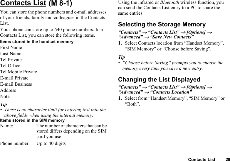 Contacts List 29Contacts List You can store the phone numbers and e-mail addresses of your friends, family and colleagues in the Contacts List.Your phone can store up to 640 phone numbers. In a Contacts List, you can store the following items.Items stored in the handset memoryFirst NameLast NameTel PrivateTel OfficeTel Mobile PrivateE-mail PrivateE-mail BusinessAddressNoteTip• There is no character limit for entering text into the above fields when using the internal memory.Items stored in the SIM memoryName: The number of characters that can be stored differs depending on the SIM card you use.Phone number: Up to 40 digitsUsing the infrared or Bluetooth wireless function, you can send the Contacts List entry to a PC to share the same entries.Selecting the Storage Memory“Contacts” → “Contacts List” → [Options] → “Advanced” → “Save New Contacts”1. Select Contacts location from “Handset Memory”, “SIM Memory” or “Choose before Saving”.Tip• “Choose before Saving” prompts you to choose the memory every time you save a new entry.Changing the List Displayed“Contacts” → “Contacts List” → [Options] → “Advanced” → “Contacts Location”1. Select from “Handset Memory”, “SIM Memory” or “Both”.(M 8-1)