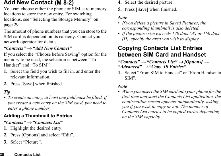 30 Contacts ListAdd New Contact You can choose either the phone or SIM card memory locations to store the new entry. For switching locations, see “Selecting the Storage Memory” on page 29.The amount of phone numbers that you can store to the SIM card is dependent on its capacity. Contact your network operator for details.“Contacts” → “Add New Contact”If you select the “Choose before Saving” option for the memory to be used, the selection is between “To Handset” and “To SIM”.1. Select the field you wish to fill in, and enter the relevant information.2. Press [Save] when finished.Tip• To create an entry, at least one field must be filled. If you create a new entry on the SIM card, you need to enter a phone number.Adding a Thumbnail to Entries“Contacts” → “Contacts List”1. Highlight the desired entry.2. Press [Options] and select “Edit”.3. Select “Picture”.4. Select the desired picture.5. Press [Save] when finished.Note• If you delete a picture in Saved Pictures, the corresponding thumbnail is also deleted.• If the picture size exceeds 120 dots (W) or 160 dots (H), specify the area you wish to display.Copying Contacts List Entries between SIM Card and Handset“Contacts” → “Contacts List” → [Options] → “Advanced” → “Copy All Entries”1. Select “From SIM to Handset” or “From Handset to SIM”.Note• When you insert the SIM card into your phone for the first time and start the Contacts List application, the confirmation screen appears automatically, asking you if you wish to copy or not. The number of Contacts List entries to be copied varies depending on the SIM capacity.(M 8-2)