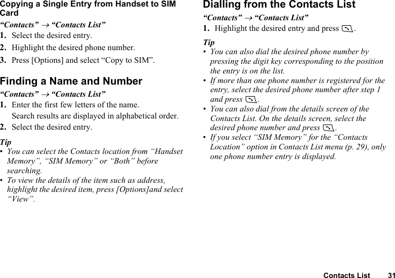 Contacts List 31Copying a Single Entry from Handset to SIM Card“Contacts” → “Contacts List”1. Select the desired entry.2. Highlight the desired phone number.3. Press [Options] and select “Copy to SIM”.Finding a Name and Number“Contacts” → “Contacts List”1. Enter the first few letters of the name.Search results are displayed in alphabetical order.2. Select the desired entry.Tip• You can select the Contacts location from “Handset Memory”, “SIM Memory” or “Both” before searching.• To view the details of the item such as address, highlight the desired item, press [Options]and select “View”.Dialling from the Contacts List“Contacts” → “Contacts List”1. Highlight the desired entry and press D.Tip• You can also dial the desired phone number by pressing the digit key corresponding to the position the entry is on the list.• If more than one phone number is registered for the entry, select the desired phone number after step 1 and press D.• You can also dial from the details screen of the Contacts List. On the details screen, select the desired phone number and press D.• If you select “SIM Memory” for the “Contacts Location” option in Contacts List menu (p. 29), only one phone number entry is displayed.