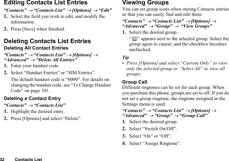 32 Contacts ListEditing Contacts List Entries“Contacts” → “Contacts List” → [Options] → “Edit”1. Select the field you wish to edit, and modify the information.2. Press [Save] when finished.Deleting Contacts List EntriesDeleting All Contact Entries“Contacts” → “Contacts List” → [Options] → “Advanced” → “Delete All Entries”1. Enter your handset code.2. Select “Handset Entries” or “SIM Entries”.The default handset code is “0000”. For details on changing the handset code, see “To Change Handset Code” on page 101. Deleting a Contact Entry“Contacts” → “Contacts List”1. Highlight the desired entry.2. Press [Options] and select “Delete”.Viewing GroupsYou can set group icons when storing Contacts entries so that you can easily find and edit them.“Contacts” → “Contacts List” → [Options] → “Advanced” → “Group” →  “View Groups”1. Select the desired group.“ ” appears next to the selected group. Select the group again to cancel, and the checkbox becomes unchecked.Tip• Press [Options] and select “Current Only” to view only the selected group or “Select All” to view all groups.Group CallDifferent ringtones can be set for each group. When you purchase this phone, groups are set to off. If you do not set a group ringtone, the ringtone assigned in the Settings menu is used.“Contacts” → “Contacts List” → [Options] →  “Advanced” → “Group” → “Group Call”1. Select the desired group.2. Select “Switch On/Off”.3. Select “On” or “Off”.4. Select “Assign Ringtone”.