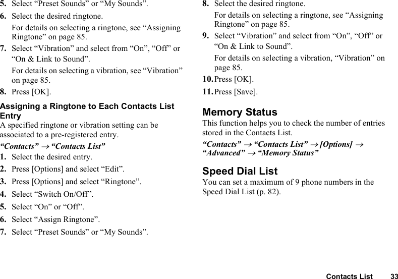 Contacts List 335. Select “Preset Sounds” or “My Sounds”.6. Select the desired ringtone. For details on selecting a ringtone, see “Assigning Ringtone” on page 85. 7. Select “Vibration” and select from “On”, “Off” or “On &amp; Link to Sound”.For details on selecting a vibration, see “Vibration” on page 85.8. Press [OK].Assigning a Ringtone to Each Contacts List EntryA specified ringtone or vibration setting can be associated to a pre-registered entry.“Contacts” → “Contacts List”1. Select the desired entry.2. Press [Options] and select “Edit”.3. Press [Options] and select “Ringtone”.4. Select “Switch On/Off”.5. Select “On” or “Off”.6. Select “Assign Ringtone”.7. Select “Preset Sounds” or “My Sounds”.8. Select the desired ringtone.For details on selecting a ringtone, see “Assigning Ringtone” on page 85. 9. Select “Vibration” and select from “On”, “Off” or “On &amp; Link to Sound”.For details on selecting a vibration, “Vibration” on page 85.10.Press [OK].11.Press [Save]. Memory StatusThis function helps you to check the number of entries stored in the Contacts List.“Contacts” → “Contacts List” → [Options] →  “Advanced” → “Memory Status”Speed Dial ListYou can set a maximum of 9 phone numbers in the Speed Dial List (p. 82).