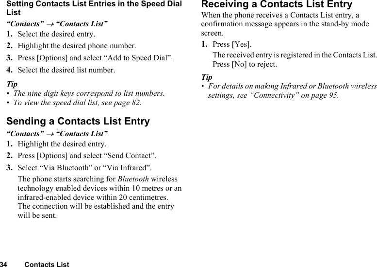 34 Contacts ListSetting Contacts List Entries in the Speed Dial List“Contacts” → “Contacts List”1. Select the desired entry.2. Highlight the desired phone number.3. Press [Options] and select “Add to Speed Dial”.4. Select the desired list number.Tip• The nine digit keys correspond to list numbers.• To view the speed dial list, see page 82.Sending a Contacts List Entry“Contacts” → “Contacts List”1. Highlight the desired entry.2. Press [Options] and select “Send Contact”.3. Select “Via Bluetooth” or “Via Infrared”.The phone starts searching for Bluetooth wireless technology enabled devices within 10 metres or an infrared-enabled device within 20 centimetres.The connection will be established and the entry will be sent. Receiving a Contacts List EntryWhen the phone receives a Contacts List entry, a confirmation message appears in the stand-by mode screen.1. Press [Yes].The received entry is registered in the Contacts List. Press [No] to reject.Tip• For details on making Infrared or Bluetooth wireless settings, see “Connectivity” on page 95.