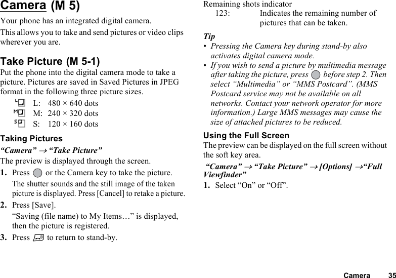 Camera 35Camera Your phone has an integrated digital camera. This allows you to take and send pictures or video clips wherever you are.Take Picture Put the phone into the digital camera mode to take a picture. Pictures are saved in Saved Pictures in JPEG format in the following three picture sizes.L: 480 × 640 dotsM: 240 × 320 dotsS: 120 × 160 dotsTaking Pictures“Camera” → “Take Picture” The preview is displayed through the screen.1. Press   or the Camera key to take the picture.The shutter sounds and the still image of the taken picture is displayed. Press [Cancel] to retake a picture.2. Press [Save].“Saving (file name) to My Items…” is displayed, then the picture is registered.3. Press F to return to stand-by.Remaining shots indicator123: Indicates the remaining number of pictures that can be taken.Tip• Pressing the Camera key during stand-by also activates digital camera mode.• If you wish to send a picture by multimedia message after taking the picture, press   before step 2. Then select “Multimedia” or “MMS Postcard”. (MMS Postcard service may not be available on all networks. Contact your network operator for more information.) Large MMS messages may cause the size of attached pictures to be reduced.Using the Full ScreenThe preview can be displayed on the full screen without the soft key area. “Camera” → “Take Picture” → [Options] →“Full Viewfinder”1. Select “On” or “Off”.(M 5)(M 5-1)