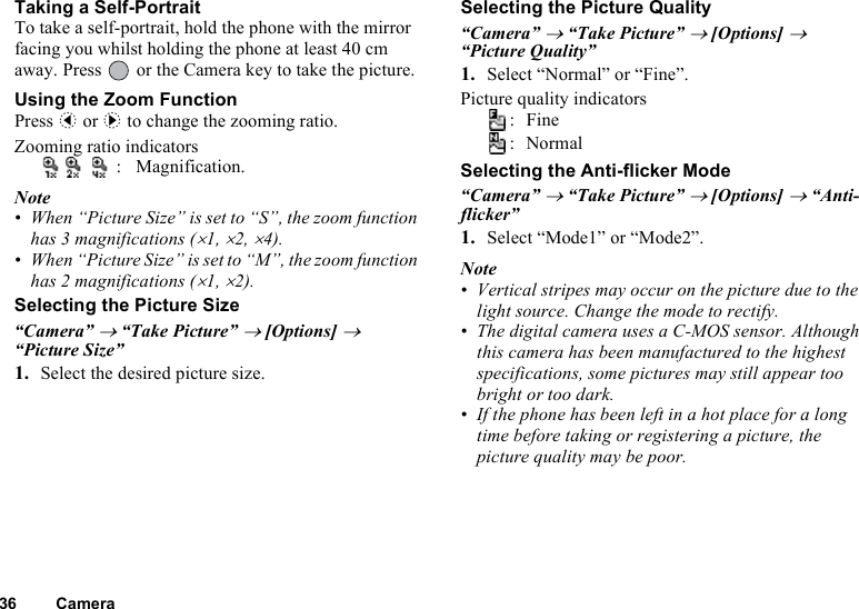 36 CameraTaking a Self-PortraitTo take a self-portrait, hold the phone with the mirror facing you whilst holding the phone at least 40 cm away. Press   or the Camera key to take the picture. Using the Zoom FunctionPress c or d to change the zooming ratio.Zooming ratio indicators: Magnification.Note• When “Picture Size” is set to “S”, the zoom function has 3 magnifications (×1, ×2, ×4).• When “Picture Size” is set to “M”, the zoom function has 2 magnifications (×1, ×2).Selecting the Picture Size“Camera” → “Take Picture” → [Options] → “Picture Size”1. Select the desired picture size.Selecting the Picture Quality“Camera” → “Take Picture” → [Options] → “Picture Quality”1. Select “Normal” or “Fine”.Picture quality indicators:Fine:NormalSelecting the Anti-flicker Mode“Camera” → “Take Picture” → [Options] → “Anti-flicker” 1. Select “Mode1” or “Mode2”.Note• Vertical stripes may occur on the picture due to the light source. Change the mode to rectify.• The digital camera uses a C-MOS sensor. Although this camera has been manufactured to the highest specifications, some pictures may still appear too bright or too dark.• If the phone has been left in a hot place for a long time before taking or registering a picture, the picture quality may be poor.