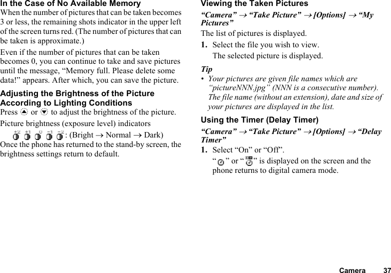 Camera 37In the Case of No Available MemoryWhen the number of pictures that can be taken becomes 3 or less, the remaining shots indicator in the upper left of the screen turns red. (The number of pictures that can be taken is approximate.)Even if the number of pictures that can be taken becomes 0, you can continue to take and save pictures until the message, “Memory full. Please delete some data!” appears. After which, you can save the picture.Adjusting the Brightness of the Picture According to Lighting ConditionsPress a or b to adjust the brightness of the picture.Picture brightness (exposure level) indicators     : (Bright → Normal → Dark)Once the phone has returned to the stand-by screen, the brightness settings return to default.Viewing the Taken Pictures“Camera” → “Take Picture” → [Options] → “My Pictures”The list of pictures is displayed.1. Select the file you wish to view.The selected picture is displayed.Tip• Your pictures are given file names which are “pictureNNN.jpg” (NNN is a consecutive number).The file name (without an extension), date and size of your pictures are displayed in the list.Using the Timer (Delay Timer)“Camera” → “Take Picture” → [Options] → “Delay Timer”1. Select “On” or “Off”.“ ” or “ ” is displayed on the screen and the phone returns to digital camera mode.