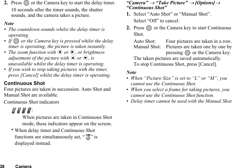 38 Camera2. Press   or the Camera key to start the delay timer.10 seconds after the timer sounds, the shutter sounds, and the camera takes a picture.Note• The countdown sounds whilst the delay timer is operating.• If   or the Camera key is pressed whilst the delay timer is operating, the picture is taken instantly.• The zoom function with c or d, or brightness adjustment of the picture with a or b, is unavailable whilst the delay timer is operating.• If you wish to stop taking pictures with the timer, press [Cancel] whilst the delay timer is operating.Continuous ShotFour pictures are taken in succession. Auto Shot and Manual Shot are available.Continuous Shot indicators “Camera” → “Take Picture” → [Options]→ “Continuous Shot”1. Select “Auto Shot” or “Manual Shot”.Select “Off” to cancel.2. Press   or the Camera key to start Continuous Shot.Auto Shot: Four pictures are taken in a row.Manual Shot: Pictures are taken one by one by pressing   or the Camera key.The taken pictures are saved automatically.To stop Continuous Shot, press [Cancel].Note• When “Picture Size” is set to “L” or “M”, you cannot use the Continuous Shot.• When you select a frame for taking pictures, you cannot use the Continuous Shot function.• Delay timer cannot be used with the Manual Shot.:When pictures are taken in Continuous Shot mode, these indicators appear on the screen.* When delay timer and Continuous Shot functions are simultaneously set, “ ” is displayed instead.