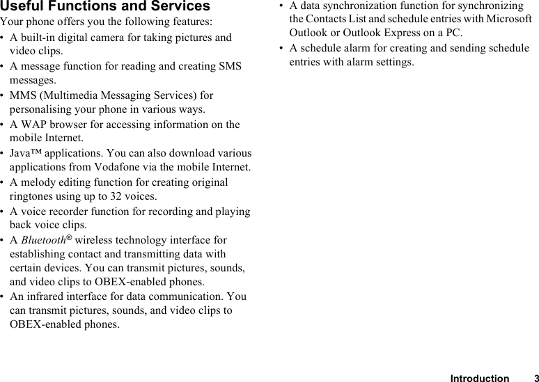 Introduction 3Useful Functions and ServicesYour phone offers you the following features:• A built-in digital camera for taking pictures and video clips.• A message function for reading and creating SMS messages.• MMS (Multimedia Messaging Services) for personalising your phone in various ways. • A WAP browser for accessing information on the mobile Internet.• Java™ applications. You can also download various applications from Vodafone via the mobile Internet.• A melody editing function for creating original ringtones using up to 32 voices.• A voice recorder function for recording and playing back voice clips.•A Bluetooth® wireless technology interface for establishing contact and transmitting data with certain devices. You can transmit pictures, sounds, and video clips to OBEX-enabled phones.• An infrared interface for data communication. You can transmit pictures, sounds, and video clips to OBEX-enabled phones.• A data synchronization function for synchronizing the Contacts List and schedule entries with Microsoft Outlook or Outlook Express on a PC.• A schedule alarm for creating and sending schedule entries with alarm settings.