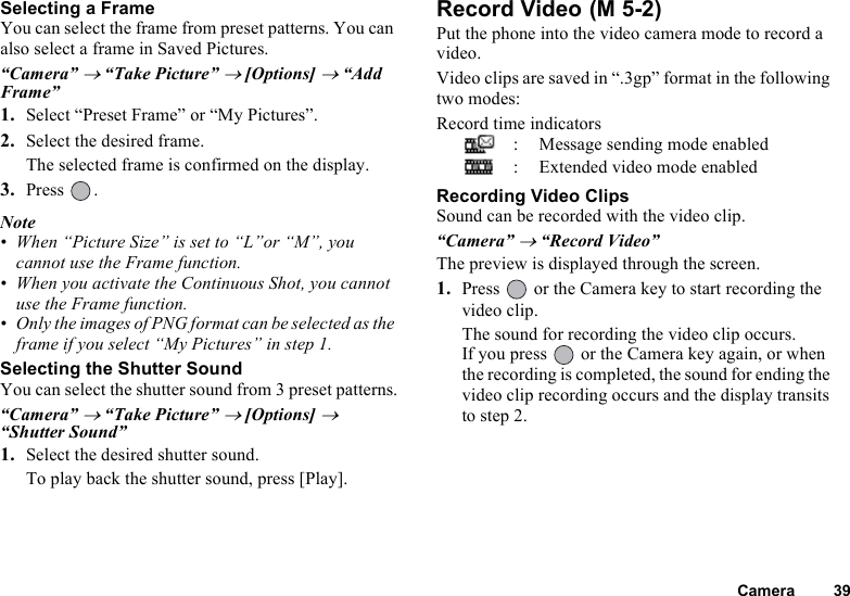 Camera 39Selecting a FrameYou can select the frame from preset patterns. You can also select a frame in Saved Pictures.“Camera” → “Take Picture” → [Options] → “Add Frame”1. Select “Preset Frame” or “My Pictures”.2. Select the desired frame.The selected frame is confirmed on the display.3. Press .Note• When “Picture Size” is set to “L”or “M”, you cannot use the Frame function.• When you activate the Continuous Shot, you cannot use the Frame function.• Only the images of PNG format can be selected as the frame if you select “My Pictures” in step 1.Selecting the Shutter SoundYou can select the shutter sound from 3 preset patterns.“Camera” → “Take Picture” → [Options] → “Shutter Sound”1. Select the desired shutter sound.To play back the shutter sound, press [Play].Record Video Put the phone into the video camera mode to record a video.Video clips are saved in “.3gp” format in the following two modes:Record time indicators: Message sending mode enabled: Extended video mode enabledRecording Video ClipsSound can be recorded with the video clip.“Camera” → “Record Video”The preview is displayed through the screen.1. Press   or the Camera key to start recording the video clip.The sound for recording the video clip occurs.If you press   or the Camera key again, or when the recording is completed, the sound for ending the video clip recording occurs and the display transits to step 2.(M 5-2)