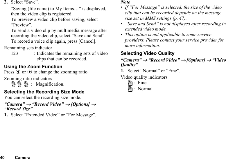 40 Camera2. Select “Save”.“Saving (file name) to My Items…” is displayed, then the video clip is registered.To preview a video clip before saving, select “Preview”.To send a video clip by multimedia message after recording the video clip, select “Save and Send”.To record a voice clip again, press [Cancel].Remaining sets indicator123 : Indicates the remaining sets of video clips that can be recorded.Using the Zoom FunctionPress c or d to change the zooming ratio.Zooming ratio indicators: Magnification.Selecting the Recording Size ModeYou can select the recording size mode.“Camera” → “Record Video” → [Options] → “Record Size”1. Select “Extended Video” or “For Message”.Note• If “For Message” is selected, the size of the video clip that can be recorded depends on the message size set in MMS settings (p. 47). • “Save and Send” is not displayed after recording in extended video mode. • This option is not applicable to some service providers. Please contact your service provider for more information.Selecting Video Quality“Camera” → “Record Video” → [Options] → “Video Quality”1. Select “Normal” or “Fine”.Video quality indicators:Fine:Normal