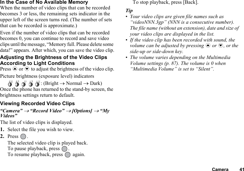 Camera 41In the Case of No Available MemoryWhen the number of video clips that can be recorded becomes 3 or less, the remaining sets indicator in the upper left of the screen turns red. (The number of sets that can be recorded is approximate.)Even if the number of video clips that can be recorded becomes 0, you can continue to record and save video clips until the message, “Memory full. Please delete some data!” appears. After which, you can save the video clip.Adjusting the Brightness of the Video Clips According to Light ConditionsPress a or b to adjust the brightness of the video clip.Picture brightness (exposure level) indicators     : (Bright → Normal → Dark)Once the phone has returned to the stand-by screen, the brightness settings return to default.Viewing Recorded Video Clips“Camera” → “Record Video” → [Options] → “My Videos”The list of video clips is displayed.1. Select the file you wish to view.2. Press .The selected video clip is played back.To pause playback, press  .To resume playback, press   again.To stop playback, press [Back].Tip• Your video clips are given file names such as “videoNNN.3gp” (NNN is a consecutive number). The file name (without an extension), date and size of your video clips are displayed in the list.• If the video clip has been recorded with sound, the volume can be adjusted by pressing a or b, or the side-up or side-down key.• The volume varies depending on the Multimedia Volume settings (p. 87). The volume is 0 when “Multimedia Volume” is set to “Silent”.