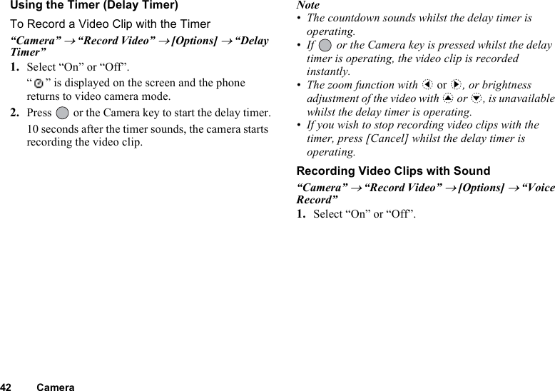 42 CameraUsing the Timer (Delay Timer)To Record a Video Clip with the Timer“Camera” → “Record Video” → [Options] → “Delay Timer”1. Select “On” or “Off”.“ ” is displayed on the screen and the phone returns to video camera mode.2. Press   or the Camera key to start the delay timer.10 seconds after the timer sounds, the camera starts recording the video clip.Note• The countdown sounds whilst the delay timer is operating.• If   or the Camera key is pressed whilst the delay timer is operating, the video clip is recorded instantly.• The zoom function with c or d, or brightness adjustment of the video with a or b, is unavailable whilst the delay timer is operating.• If you wish to stop recording video clips with the timer, press [Cancel] whilst the delay timer is operating.Recording Video Clips with Sound“Camera” → “Record Video” → [Options] → “Voice Record”1. Select “On” or “Off”.