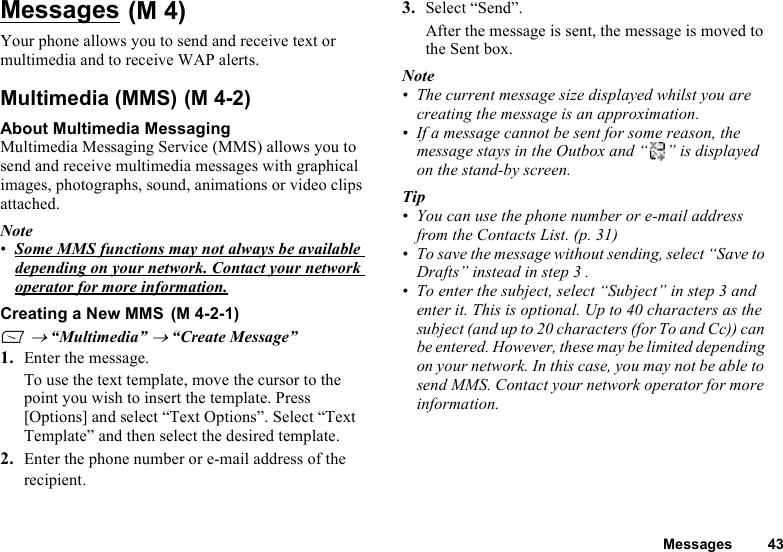 Messages 43Messages Your phone allows you to send and receive text or multimedia and to receive WAP alerts.Multimedia (MMS) About Multimedia MessagingMultimedia Messaging Service (MMS) allows you to send and receive multimedia messages with graphical images, photographs, sound, animations or video clips attached.Note•Some MMS functions may not always be available depending on your network. Contact your network operator for more information.Creating a New MMS A → “Multimedia” → “Create Message”1. Enter the message.To use the text template, move the cursor to the point you wish to insert the template. Press [Options] and select “Text Options”. Select “Text Template” and then select the desired template.2. Enter the phone number or e-mail address of the recipient.3. Select “Send”.After the message is sent, the message is moved to the Sent box.Note• The current message size displayed whilst you are creating the message is an approximation.• If a message cannot be sent for some reason, the message stays in the Outbox and “ ” is displayed on the stand-by screen.Tip• You can use the phone number or e-mail address from the Contacts List. (p. 31) • To save the message without sending, select “Save to Drafts” instead in step 3 .• To enter the subject, select “Subject” in step 3 and enter it. This is optional. Up to 40 characters as the subject (and up to 20 characters (for To and Cc)) can be entered. However, these may be limited depending on your network. In this case, you may not be able to send MMS. Contact your network operator for more information.(M 4)(M 4-2)(M 4-2-1)