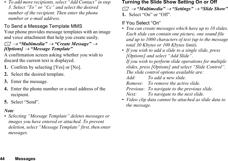 44 Messages• To add more recipients, select “Add Contact” in step 3. Select “To” or “Cc” and select the desired number of the recipient. Then enter the phone number or e-mail address.To Send a Message Template MMSYour phone provides message templates with an image and voice attachment that help you create easily.A → “Multimedia” → “Create Message” → [Options] → “Message Template”A confirmation screen asking whether you wish to discard the current text is displayed.1. Confirm by selecting [Yes] or [No].2. Select the desired template.3. Enter the message.4. Enter the phone number or e-mail address of the recipient. 5. Select “Send”.Note• Selecting “Message Template” deletes messages or images you have entered or attached. To prevent deletion, select “Message Template” first, then enter messages.Turning the Slide Show Setting On or OffA → “Multimedia” → “Settings” → “Slide Show”1. Select “On” or “Off”.If You Select “On”• You can create messages which have up to 10 slides. Each slide can contain one picture, one sound file and up to 1000 characters of text (up to the message total 30 Kbytes or 100 Kbytes limit).• If you wish to add a slide to a single slide, press [Options] and select “Add Slide”. If you wish to perform slide operations for multiple slides, press [Options] and select “Slide Control”.The slide control options available are:Add: To add a new slide.Remove: To remove the active slide.Previous: To navigate to the previous slide.Next: To navigate to the next slide.• Video clip data cannot be attached as slide data to the message.