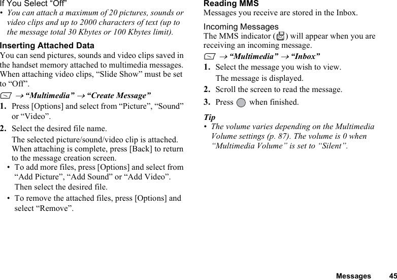 Messages 45If You Select “Off”• You can attach a maximum of 20 pictures, sounds or video clips and up to 2000 characters of text (up to the message total 30 Kbytes or 100 Kbytes limit).Inserting Attached DataYou can send pictures, sounds and video clips saved in the handset memory attached to multimedia messages. When attaching video clips, “Slide Show” must be set to “Off”.A → “Multimedia” → “Create Message”1. Press [Options] and select from “Picture”, “Sound” or “Video”.2. Select the desired file name.The selected picture/sound/video clip is attached.When attaching is complete, press [Back] to return to the message creation screen.• To add more files, press [Options] and select from “Add Picture”, “Add Sound” or “Add Video”. Then select the desired file. • To remove the attached files, press [Options] and select “Remove”. Reading MMSMessages you receive are stored in the Inbox.Incoming MessagesThe MMS indicator ( ) will appear when you are receiving an incoming message.A → “Multimedia” → “Inbox”1. Select the message you wish to view.The message is displayed.2. Scroll the screen to read the message.3. Press   when finished.Tip• The volume varies depending on the Multimedia Volume settings (p. 87). The volume is 0 when “Multimedia Volume” is set to “Silent”.