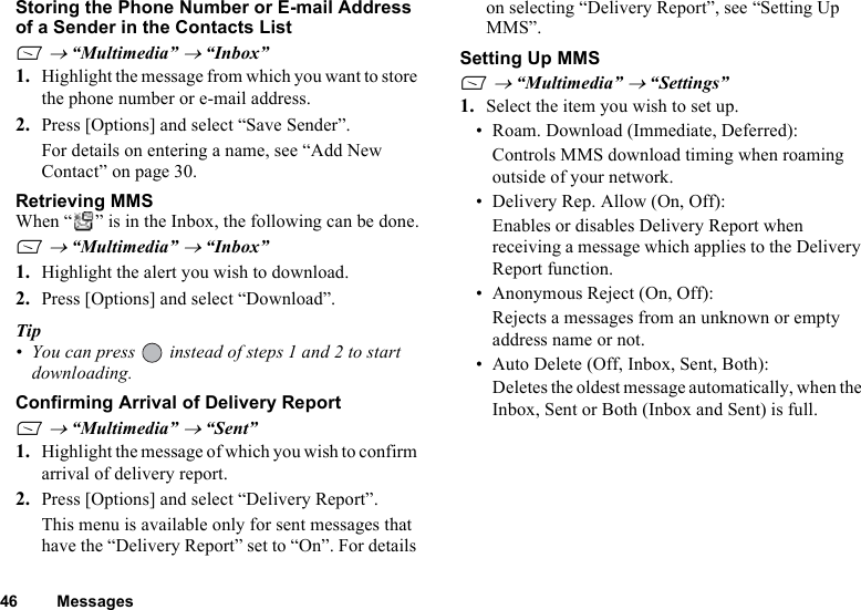 46 MessagesStoring the Phone Number or E-mail Address of a Sender in the Contacts ListA → “Multimedia” → “Inbox”1. Highlight the message from which you want to store the phone number or e-mail address.2. Press [Options] and select “Save Sender”. For details on entering a name, see “Add New Contact” on page 30.Retrieving MMSWhen “ ” is in the Inbox, the following can be done.A → “Multimedia” → “Inbox”1. Highlight the alert you wish to download.2. Press [Options] and select “Download”. Tip• You can press   instead of steps 1 and 2 to start downloading.Confirming Arrival of Delivery ReportA → “Multimedia” → “Sent”1. Highlight the message of which you wish to confirm arrival of delivery report.2. Press [Options] and select “Delivery Report”. This menu is available only for sent messages that have the “Delivery Report” set to “On”. For details on selecting “Delivery Report”, see “Setting Up MMS”.Setting Up MMSA → “Multimedia” → “Settings”1. Select the item you wish to set up. • Roam. Download (Immediate, Deferred):Controls MMS download timing when roaming outside of your network.• Delivery Rep. Allow (On, Off):Enables or disables Delivery Report when receiving a message which applies to the Delivery Report function.• Anonymous Reject (On, Off):Rejects a messages from an unknown or empty address name or not.• Auto Delete (Off, Inbox, Sent, Both):Deletes the oldest message automatically, when the Inbox, Sent or Both (Inbox and Sent) is full.