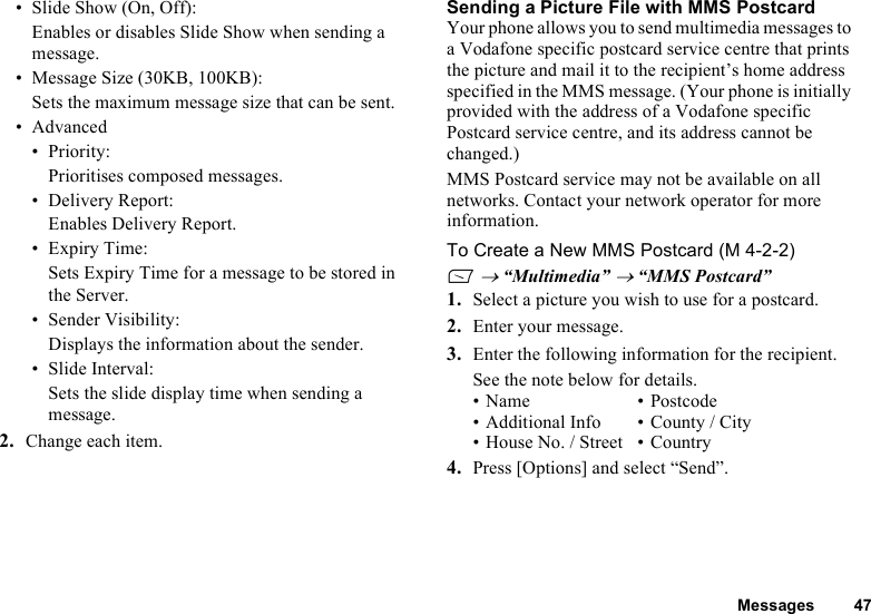 Messages 47• Slide Show (On, Off):Enables or disables Slide Show when sending a message.• Message Size (30KB, 100KB):Sets the maximum message size that can be sent.•Advanced• Priority:Prioritises composed messages.• Delivery Report:Enables Delivery Report.• Expiry Time:Sets Expiry Time for a message to be stored in the Server.• Sender Visibility:Displays the information about the sender.• Slide Interval:Sets the slide display time when sending a message.2. Change each item.Sending a Picture File with MMS PostcardYour phone allows you to send multimedia messages to a Vodafone specific postcard service centre that prints the picture and mail it to the recipient’s home address specified in the MMS message. (Your phone is initially provided with the address of a Vodafone specific Postcard service centre, and its address cannot be changed.)MMS Postcard service may not be available on all networks. Contact your network operator for more information.To Create a New MMS Postcard (M 4-2-2)A → “Multimedia” → “MMS Postcard”1. Select a picture you wish to use for a postcard.2. Enter your message.3. Enter the following information for the recipient.See the note below for details.•Name •Postcode• Additional Info • County / City•House No. / Street •Country4. Press [Options] and select “Send”.