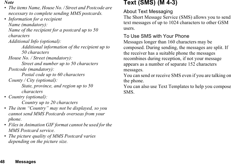 48 MessagesNote• The items Name, House No. / Street and Postcode are necessary to complete sending MMS postcards.• Information for a recipientName (mandatory):Name of the recipient for a postcard up to 50 charactersAdditional Info (optional):Additional information of the recipient up to 50 charactersHouse No. / Street (mandatory):Street and number up to 50 charactersPostcode (mandatory):Postal code up to 60 charactersCounty / City (optional):State, province, and region up to 50 characters• Country (optional):Country up to 20 characters• The item “Country” may not be displayed, so you cannot send MMS Postcards overseas from your phone.• Files in Animation GIF format cannot be used for the MMS Postcard service.• The picture quality of MMS Postcard varies depending on the picture size. Text (SMS) About Text MessagingThe Short Message Service (SMS) allows you to send text messages of up to 1024 characters to other GSM users.To Use SMS with Your PhoneMessages longer than 160 characters may be composed. During sending, the messages are split. If the receiver has a suitable phone the messages recombines during reception, if not your message appears as a number of separate 152 characters messages.You can send or receive SMS even if you are talking on the phone.You can also use Text Templates to help you compose SMS.(M 4-3)