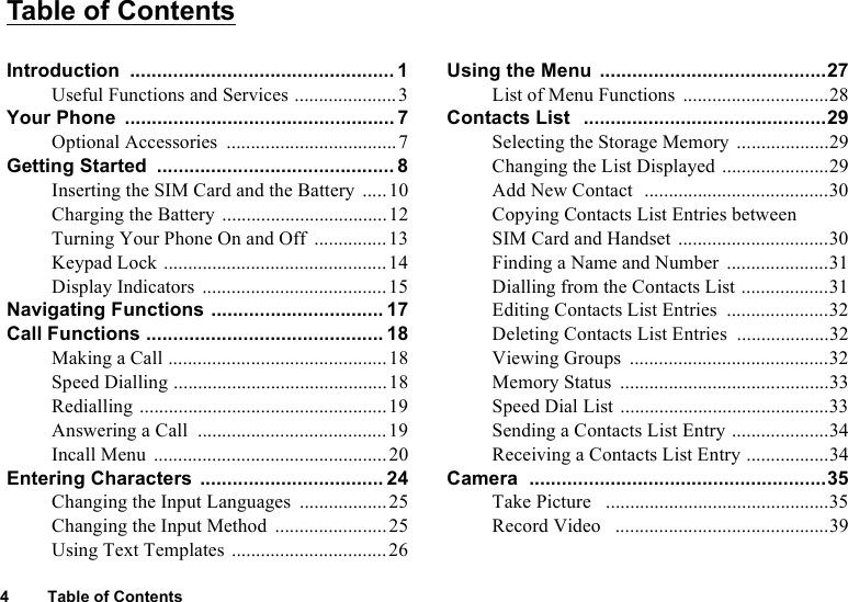 4 Table of ContentsTable of ContentsIntroduction ................................................. 1Useful Functions and Services .....................3Your Phone  .................................................. 7Optional Accessories  ...................................7Getting Started  ............................................ 8Inserting the SIM Card and the Battery .....10Charging the Battery ..................................12Turning Your Phone On and Off  ...............13Keypad Lock ..............................................14Display Indicators  ......................................15Navigating Functions ................................ 17Call Functions ............................................ 18Making a Call .............................................18Speed Dialling ............................................18Redialling ...................................................19Answering a Call  .......................................19Incall Menu ................................................20Entering Characters .................................. 24Changing the Input Languages  ..................25Changing the Input Method  .......................25Using Text Templates ................................26Using the Menu  ..........................................27List of Menu Functions  ..............................28Contacts List  .............................................29Selecting the Storage Memory  ...................29Changing the List Displayed ......................29Add New Contact  ......................................30Copying Contacts List Entries between SIM Card and Handset  ...............................30Finding a Name and Number  .....................31Dialling from the Contacts List ..................31Editing Contacts List Entries  .....................32Deleting Contacts List Entries  ...................32Viewing Groups  .........................................32Memory Status  ...........................................33Speed Dial List ...........................................33Sending a Contacts List Entry ....................34Receiving a Contacts List Entry .................34Camera  .......................................................35Take Picture   ..............................................35Record Video   ............................................39