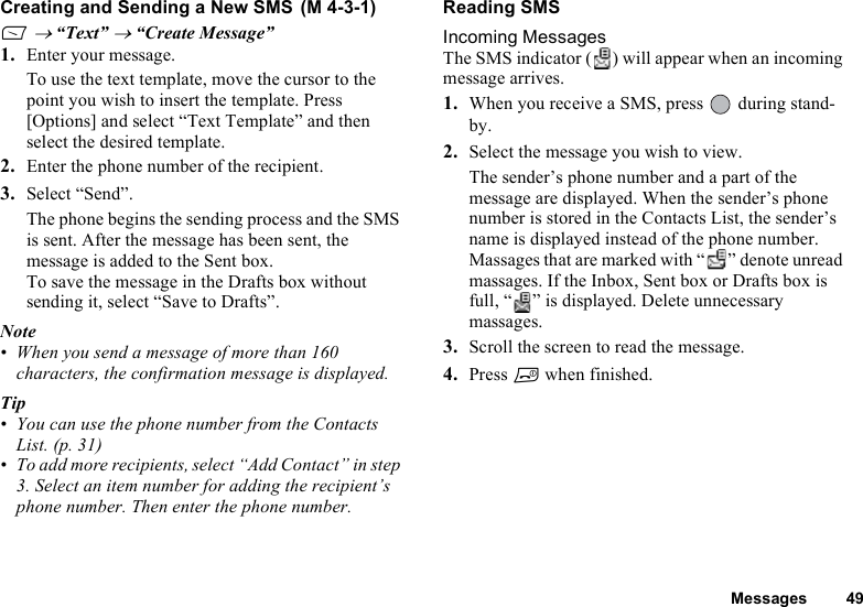 Messages 49Creating and Sending a New SMS A → “Text” → “Create Message”1. Enter your message. To use the text template, move the cursor to the point you wish to insert the template. Press [Options] and select “Text Template” and then select the desired template. 2. Enter the phone number of the recipient.3. Select “Send”.The phone begins the sending process and the SMS is sent. After the message has been sent, the message is added to the Sent box.To save the message in the Drafts box without sending it, select “Save to Drafts”. Note• When you send a message of more than 160 characters, the confirmation message is displayed. Tip• You can use the phone number from the Contacts List. (p. 31)• To add more recipients, select “Add Contact” in step 3. Select an item number for adding the recipient’s phone number. Then enter the phone number.Reading SMSIncoming MessagesThe SMS indicator ( ) will appear when an incoming message arrives.1. When you receive a SMS, press   during stand-by.2. Select the message you wish to view.The sender’s phone number and a part of the message are displayed. When the sender’s phone number is stored in the Contacts List, the sender’s name is displayed instead of the phone number.Massages that are marked with “ ” denote unread massages. If the Inbox, Sent box or Drafts box is full, “ ” is displayed. Delete unnecessary massages.3. Scroll the screen to read the message.4. Press F when finished.(M 4-3-1)