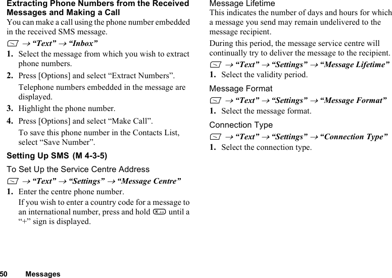 50 MessagesExtracting Phone Numbers from the Received Messages and Making a CallYou can make a call using the phone number embedded in the received SMS message.A → “Text” → “Inbox”1. Select the message from which you wish to extract phone numbers. 2. Press [Options] and select “Extract Numbers”.Telephone numbers embedded in the message are displayed. 3. Highlight the phone number.4. Press [Options] and select “Make Call”.To save this phone number in the Contacts List, select “Save Number”. Setting Up SMS To Set Up the Service Centre AddressA → “Text” → “Settings” → “Message Centre”1. Enter the centre phone number.If you wish to enter a country code for a message to an international number, press and hold P until a “+” sign is displayed.Message LifetimeThis indicates the number of days and hours for which a message you send may remain undelivered to the message recipient.During this period, the message service centre will continually try to deliver the message to the recipient.A → “Text” → “Settings” → “Message Lifetime”1. Select the validity period.Message FormatA → “Text” → “Settings” → “Message Format”1. Select the message format.Connection TypeA → “Text” → “Settings” → “Connection Type”1. Select the connection type.(M 4-3-5)