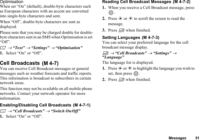 Messages 51OptimisationWhen set “On” (default), double-byte characters such as European characters with an accent are converted into single-byte characters and sent.When “Off”, double-byte characters are sent as displayed.Please note that you may be charged double for double-byte characters sent in an SMS when Optimisation is set “Off”.A → “Text” → “Settings” → “Optimisation”1. Select “On” or “Off”.Cell Broadcasts You can receive Cell Broadcast messages or general messages such as weather forecasts and traffic reports. This information is broadcast to subscribers in certain network areas.This function may not be available on all mobile phone networks. Contact your network operator for more information.Enabling/Disabling Cell Broadcasts A → “Cell Broadcasts” → “Switch On/Off”1. Select “On” or “Off”.Reading Cell Broadcast Messages 1. When you receive a Cell Broadcast message, press .2. Press a or b to scroll the screen to read the message.3. Press F when finished. Setting Languages You can select your preferred language for the cell broadcast message display.F → “Cell Broadcasts” → “Settings” → “Language”The language list is displayed.1. Press a or b to highlight the language you wish to set, then press  .2. Press F when finished. (M 4-7)(M 4-7-1)(M 4-7-2)(M 4-7-3)