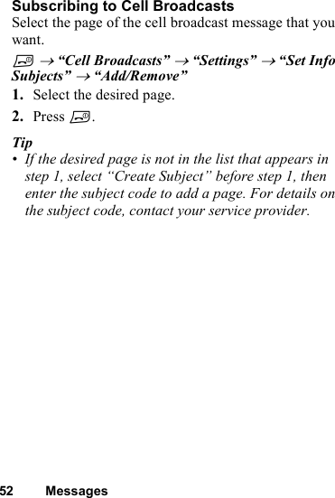 52 MessagesSubscribing to Cell Broadcasts Select the page of the cell broadcast message that you want.F → “Cell Broadcasts” → “Settings” → “Set Info Subjects” → “Add/Remove”1. Select the desired page. 2. Press F. Tip• If the desired page is not in the list that appears in step 1, select “Create Subject” before step 1, then enter the subject code to add a page. For details on the subject code, contact your service provider.