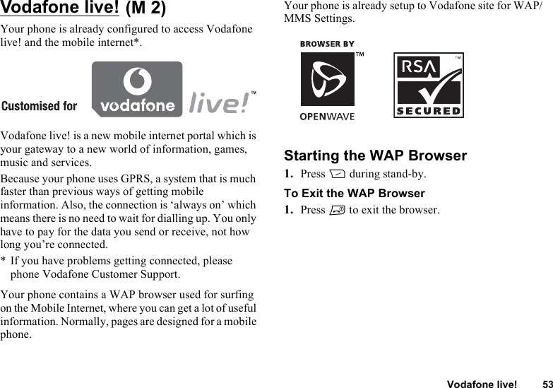 Vodafone live! 53Vodafone live! Your phone is already configured to access Vodafone live! and the mobile internet*.Vodafone live! is a new mobile internet portal which is your gateway to a new world of information, games, music and services.Because your phone uses GPRS, a system that is much faster than previous ways of getting mobile information. Also, the connection is ‘always on’ which means there is no need to wait for dialling up. You only have to pay for the data you send or receive, not how long you’re connected.* If you have problems getting connected, please phone Vodafone Customer Support.Your phone contains a WAP browser used for surfing on the Mobile Internet, where you can get a lot of useful information. Normally, pages are designed for a mobile phone.Your phone is already setup to Vodafone site for WAP/MMS Settings.Starting the WAP Browser1. Press C during stand-by.To Exit the WAP Browser1. Press F to exit the browser.(M 2)