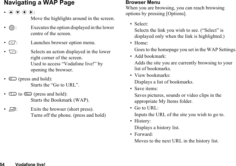 54 Vodafone live!Navigating a WAP Page•a b c d:Move the highlights around in the screen.• : Executes the option displayed in the lower centre of the screen.•A: Launches browser option menu.•C: Selects an action displayed in the lower right corner of the screen.Used to access “Vodafone live!” by opening the browser.•Q (press and hold):Starts the “Go to URL”.•G to O (press and hold):Starts the Bookmark (WAP).•F: Exits the browser (short press).Turns off the phone. (press and hold)Browser MenuWhen you are browsing, you can reach browsing options by pressing [Options].• Select:Selects the link you wish to see. (“Select” is displayed only when the link is highlighted.)•Home:Goes to the homepage you set in the WAP Settings.• Add bookmark:Adds the site you are currently browsing to your list of bookmarks.• View bookmarks:Displays a list of bookmarks.• Save items:Saves pictures, sounds or video clips in the appropriate My Items folder.•Go to URL:Inputs the URL of the site you wish to go to.•History:Displays a history list.• Forward:Moves to the next URL in the history list.