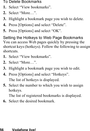 56 Vodafone live!To Delete Bookmarks1. Select “View bookmarks”.2. Select “More…”.3. Highlight a bookmark page you wish to delete.4. Press [Options] and select “Delete”. 5. Press [Options] and select “OK”.Setting the Hotkeys to Web Page BookmarksYou can access Web pages quickly by pressing the shortcut keys (hotkeys). Follow the following to assign shortcuts.1. Select “View bookmarks”.2. Select “More…”.3. Highlight a bookmark page you wish to edit.4. Press [Options] and select “Hotkeys”.The list of hotkeys is displayed. 5. Select the number to which you wish to assign hotkeys.The list of registered bookmarks is displayed.6. Select the desired bookmark.