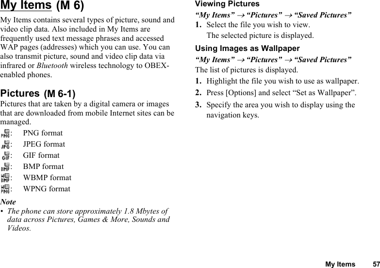 My Items 57My Items My Items contains several types of picture, sound and video clip data. Also included in My Items are frequently used text message phrases and accessed WAP pages (addresses) which you can use. You can also transmit picture, sound and video clip data via infrared or Bluetooth wireless technology to OBEX-enabled phones.  Pictures Pictures that are taken by a digital camera or images that are downloaded from mobile Internet sites can be managed.: PNG format: JPEG format: GIF format:BMP format:WBMP format: WPNG formatNote• The phone can store approximately 1.8 Mbytes of data across Pictures, Games &amp; More, Sounds and Videos.Viewing Pictures“My Items” → “Pictures” → “Saved Pictures”1. Select the file you wish to view. The selected picture is displayed.Using Images as Wallpaper“My Items” → “Pictures” → “Saved Pictures”The list of pictures is displayed.1. Highlight the file you wish to use as wallpaper. 2. Press [Options] and select “Set as Wallpaper”. 3. Specify the area you wish to display using the navigation keys.(M 6)(M 6-1)