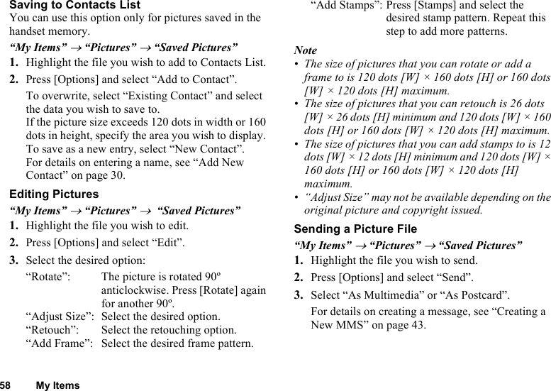 58 My ItemsSaving to Contacts ListYou can use this option only for pictures saved in the handset memory. “My Items” → “Pictures” → “Saved Pictures”1. Highlight the file you wish to add to Contacts List.2. Press [Options] and select “Add to Contact”. To overwrite, select “Existing Contact” and select the data you wish to save to.If the picture size exceeds 120 dots in width or 160 dots in height, specify the area you wish to display. To save as a new entry, select “New Contact”. For details on entering a name, see “Add New Contact” on page 30.Editing Pictures“My Items” → “Pictures” →  “Saved Pictures”1. Highlight the file you wish to edit.2. Press [Options] and select “Edit”.3. Select the desired option: “Rotate”:  The picture is rotated 90º anticlockwise. Press [Rotate] again for another 90º.“Adjust Size”:  Select the desired option.“Retouch”:  Select the retouching option.“Add Frame”:  Select the desired frame pattern. “Add Stamps”: Press [Stamps] and select the desired stamp pattern. Repeat this step to add more patterns. Note• The size of pictures that you can rotate or add a frame to is 120 dots [W] × 160 dots [H] or 160 dots [W] × 120 dots [H] maximum.• The size of pictures that you can retouch is 26 dots [W] × 26 dots [H] minimum and 120 dots [W] × 160 dots [H] or 160 dots [W] × 120 dots [H] maximum.• The size of pictures that you can add stamps to is 12 dots [W] × 12 dots [H] minimum and 120 dots [W] × 160 dots [H] or 160 dots [W] × 120 dots [H] maximum.• “Adjust Size” may not be available depending on the original picture and copyright issued.Sending a Picture File“My Items” → “Pictures” → “Saved Pictures”1. Highlight the file you wish to send.2. Press [Options] and select “Send”. 3. Select “As Multimedia” or “As Postcard”.For details on creating a message, see “Creating a New MMS” on page 43.