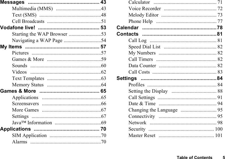 Table of Contents 5Messages   .................................................. 43Multimedia (MMS)   ...................................43Text (SMS)  ................................................48Cell Broadcasts  ..........................................51Vodafone live!  ........................................... 53Starting the WAP Browser .........................53Navigating a WAP Page .............................54My Items  .................................................... 57Pictures  ......................................................57Games &amp; More  ..........................................59Sounds  .......................................................60Videos   .......................................................62Text Templates  ..........................................63Memory Status   ..........................................64Games &amp; More  .......................................... 65Applications   ..............................................65Screensavers  ..............................................66More Games  ..............................................67Settings  ......................................................67Java™ Information  ....................................69Applications  .............................................. 70SIM Application  ........................................70Alarms  .......................................................70Calculator   ................................................. 71Voice Recorder  ......................................... 72Melody Editor  ........................................... 73Phone Help   ............................................... 77Calendar   ....................................................78Contacts   ....................................................81Call Log  .................................................... 81Speed Dial List   ......................................... 82My Numbers  ............................................. 82Call Timers  ............................................... 82Data Counter  ............................................. 82Call Costs  .................................................. 83Settings   .....................................................84Profiles  ...................................................... 84Setting the Display   ................................... 88Call Settings  .............................................. 91Date &amp; Time   ............................................. 94Changing the Language  ............................ 95Connectivity   ............................................. 95Network   .................................................... 98Security  ................................................... 100Master Reset   ........................................... 101