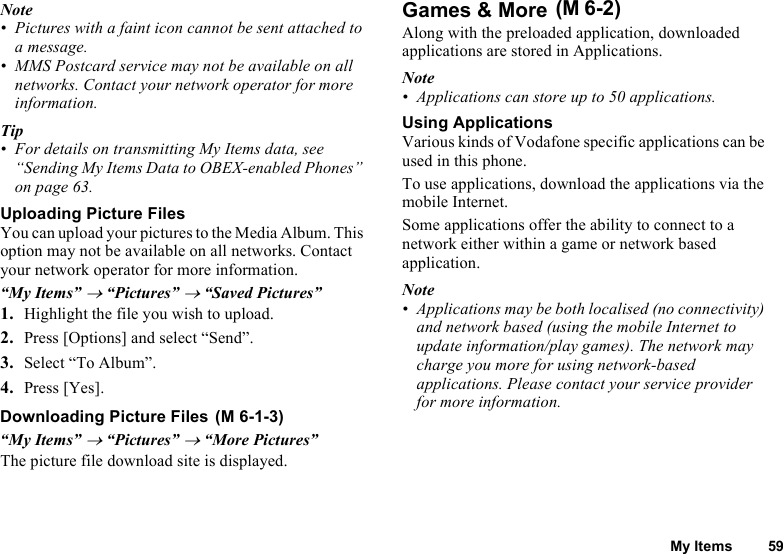 My Items 59Note• Pictures with a faint icon cannot be sent attached to a message.• MMS Postcard service may not be available on all networks. Contact your network operator for more information.Tip• For details on transmitting My Items data, see “Sending My Items Data to OBEX-enabled Phones” on page 63.Uploading Picture FilesYou can upload your pictures to the Media Album. This option may not be available on all networks. Contact your network operator for more information.“My Items” → “Pictures” → “Saved Pictures”1. Highlight the file you wish to upload.2. Press [Options] and select “Send”.3. Select “To Album”.4. Press [Yes].Downloading Picture Files “My Items” → “Pictures” → “More Pictures”The picture file download site is displayed.Games &amp; More Along with the preloaded application, downloaded applications are stored in Applications.Note• Applications can store up to 50 applications.Using ApplicationsVarious kinds of Vodafone specific applications can be used in this phone.To use applications, download the applications via the mobile Internet. Some applications offer the ability to connect to a network either within a game or network based application.Note• Applications may be both localised (no connectivity) and network based (using the mobile Internet to update information/play games). The network may charge you more for using network-based applications. Please contact your service provider for more information.(M 6-1-3)(M 6-2)