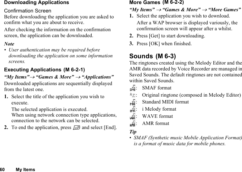 60 My ItemsDownloading ApplicationsConfirmation ScreenBefore downloading the application you are asked to confirm what you are about to receive.After checking the information on the confirmation screen, the application can be downloaded.Note• User authentication may be required before downloading the application on some information screens.Executing Applications “My Items”→ “Games &amp; More” → “Applications”Downloaded applications are sequentially displayed from the latest one.1. Select the title of the application you wish to execute.The selected application is executed.When using network connection type applications, connection to the network can be selected.2. To end the application, press F and select [End].More Games “My Items” → “Games &amp; More” → “More Games” 1. Select the application you wish to download.After a WAP browser is displayed variously, the confirmation screen will appear after a whilst.2. Press [Get] to start downloading.3. Press [OK] when finished.Sounds The ringtones created using the Melody Editor and the AMR data recorded by Voice Recorder are managed in Saved Sounds. The default ringtones are not contained within Saved Sounds.:SMAF format: Original ringtone (composed in Melody Editor): Standard MIDI format: i Melody format: WAVE format: AMR formatTip• SMAF (Synthetic music Mobile Application Format) is a format of music data for mobile phones.(M 6-2-1)(M 6-2-2)(M 6-3)