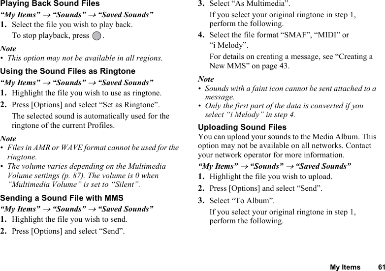 My Items 61Playing Back Sound Files“My Items” → “Sounds” → “Saved Sounds”1. Select the file you wish to play back.To stop playback, press  .Note• This option may not be available in all regions.Using the Sound Files as Ringtone“My Items” → “Sounds” → “Saved Sounds”1. Highlight the file you wish to use as ringtone.2. Press [Options] and select “Set as Ringtone”. The selected sound is automatically used for the ringtone of the current Profiles.Note• Files in AMR or WAVE format cannot be used for the ringtone.• The volume varies depending on the Multimedia Volume settings (p. 87). The volume is 0 when “Multimedia Volume” is set to “Silent”.Sending a Sound File with MMS“My Items” → “Sounds” → “Saved Sounds”1. Highlight the file you wish to send.2. Press [Options] and select “Send”. 3. Select “As Multimedia”.If you select your original ringtone in step 1, perform the following.4. Select the file format “SMAF”, “MIDI” or “i Melody”.For details on creating a message, see “Creating a New MMS” on page 43. Note• Sounds with a faint icon cannot be sent attached to a message.• Only the first part of the data is converted if you select “i Melody” in step 4.Uploading Sound FilesYou can upload your sounds to the Media Album. This option may not be available on all networks. Contact your network operator for more information.“My Items” → “Sounds” → “Saved Sounds”1. Highlight the file you wish to upload.2. Press [Options] and select “Send”.3. Select “To Album”.If you select your original ringtone in step 1, perform the following. 